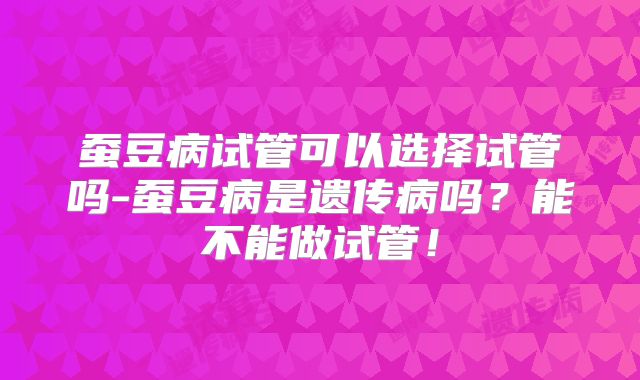 蚕豆病试管可以选择试管吗-蚕豆病是遗传病吗？能不能做试管！