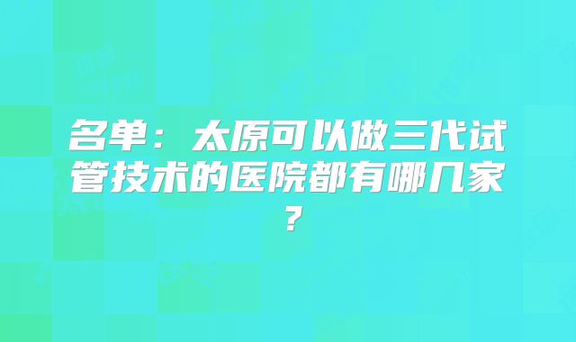 名单：太原可以做三代试管技术的医院都有哪几家？