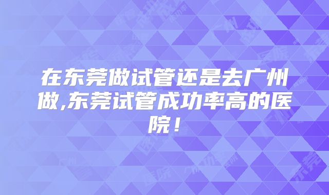 在东莞做试管还是去广州做,东莞试管成功率高的医院!