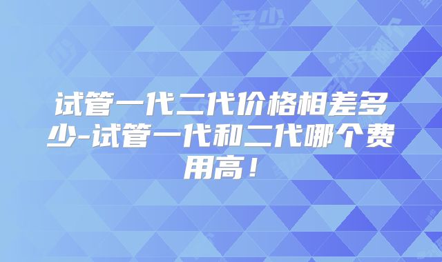 试管一代二代价格相差多少-试管一代和二代哪个费用高！