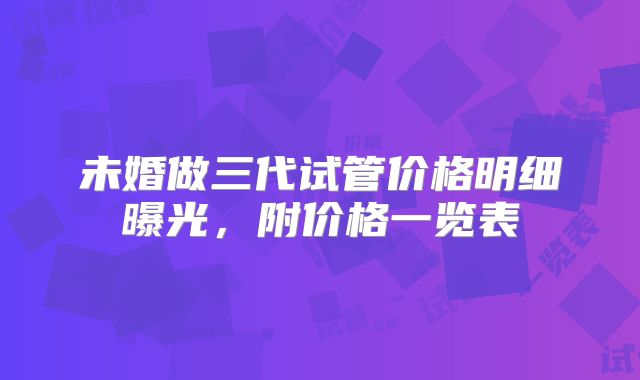 未婚做三代试管价格明细曝光，附价格一览表