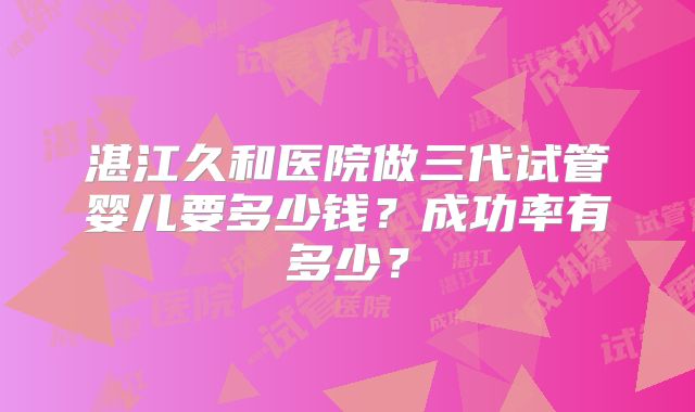 湛江久和医院做三代试管婴儿要多少钱？成功率有多少？