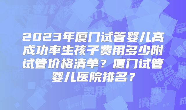 2023年厦门试管婴儿高成功率生孩子费用多少附试管价格清单？厦门试管婴儿医院排名？