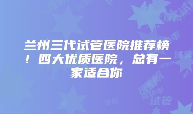 兰州三代试管医院推荐榜!四大优质医院,总有一家适合你