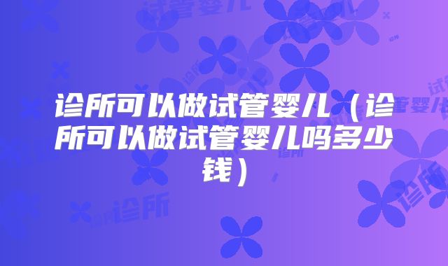 诊所可以做试管婴儿（诊所可以做试管婴儿吗多少钱）