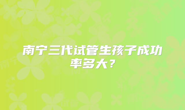 南宁三代试管生孩子成功率多大？