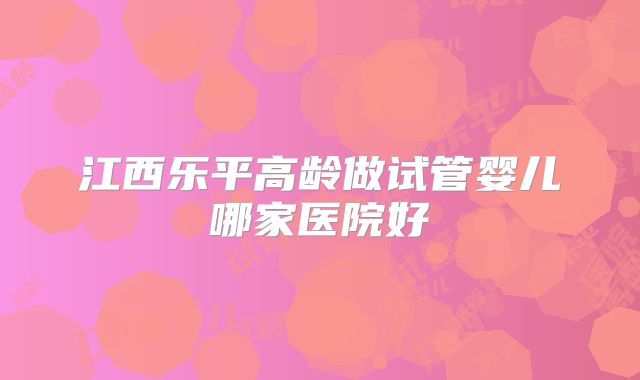 江西乐平高龄做试管婴儿哪家医院好