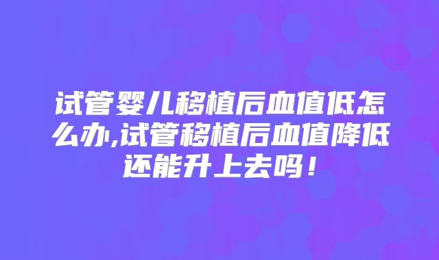 试管婴儿移植后血值低怎么办,试管移植后血值降低还能升上去吗！