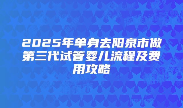 2025年单身去阳泉市做第三代试管婴儿流程及费用攻略