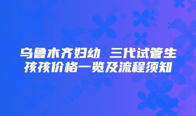 乌鲁木齐妇幼 三代试管生孩孩价格一览及流程须知
