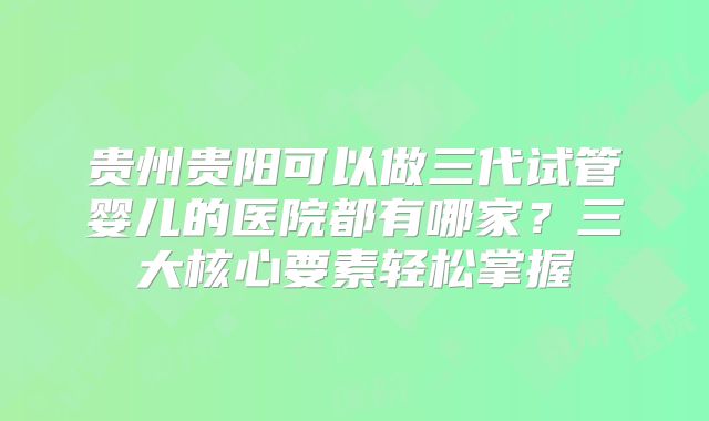 贵州贵阳可以做三代试管婴儿的医院都有哪家？三大核心要素轻松掌握