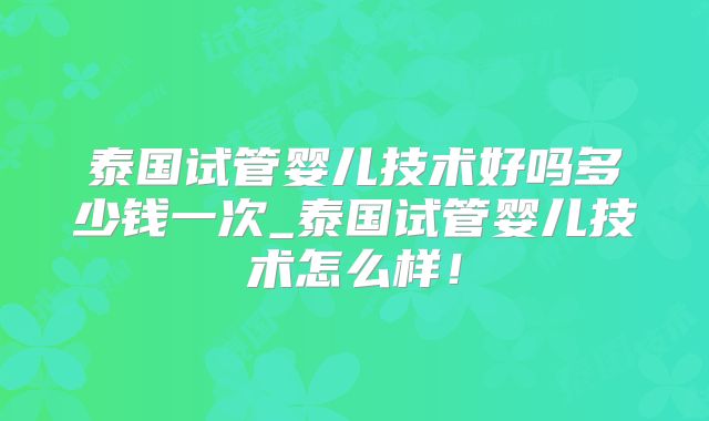 泰国试管婴儿技术好吗多少钱一次_泰国试管婴儿技术怎么样！
