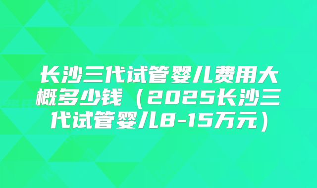 长沙三代试管婴儿费用大概多少钱（2025长沙三代试管婴儿8-15万元）