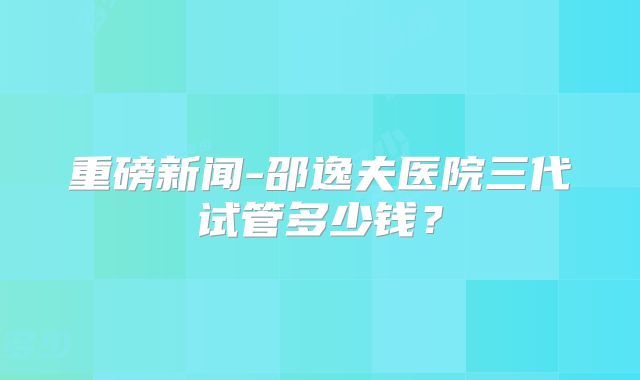 重磅新闻-邵逸夫医院三代试管多少钱？