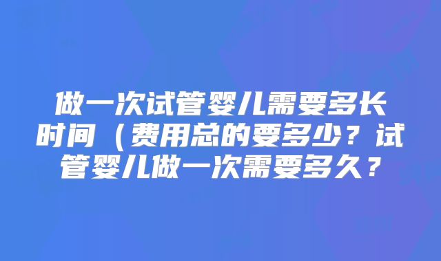 做一次试管婴儿需要多长时间（费用总的要多少？试管婴儿做一次需要多久？