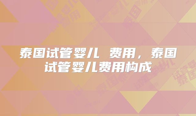 泰国试管婴儿 费用,泰国试管婴儿费用构成