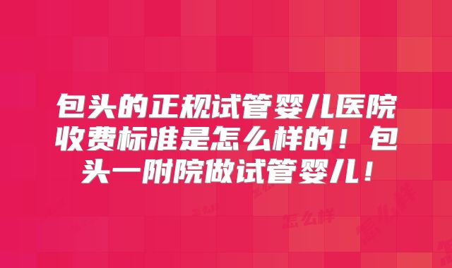 包头的正规试管婴儿医院收费标准是怎么样的！包头一附院做试管婴儿！
