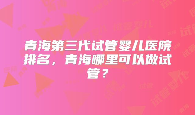 青海第三代试管婴儿医院排名，青海哪里可以做试管？