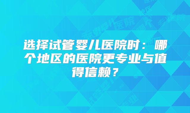 选择试管婴儿医院时：哪个地区的医院更专业与值得信赖？
