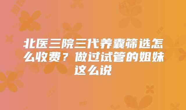北医三院三代养囊筛选怎么收费?做过试管的姐妹这么说