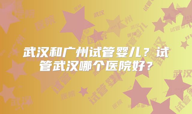 武汉和广州试管婴儿？试管武汉哪个医院好？
