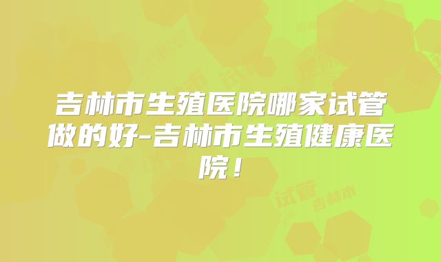 吉林市生殖医院哪家试管做的好-吉林市生殖健康医院!