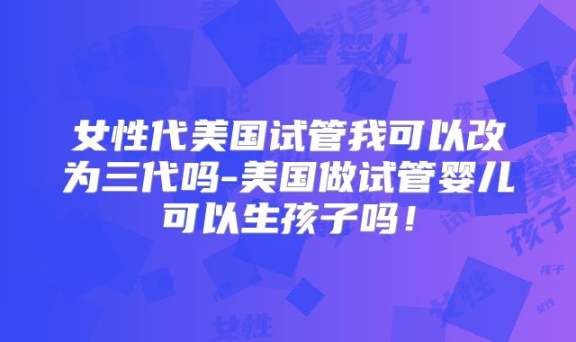 女性代美国试管我可以改为三代吗-美国做试管婴儿可以生孩子吗！