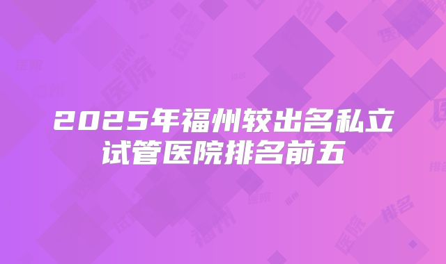 2025年福州较出名私立试管医院排名前五