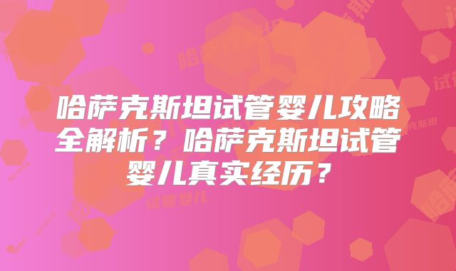 哈萨克斯坦试管婴儿攻略全解析？哈萨克斯坦试管婴儿真实经历？