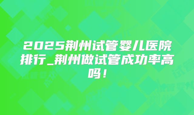 2025荆州试管婴儿医院排行_荆州做试管成功率高吗！