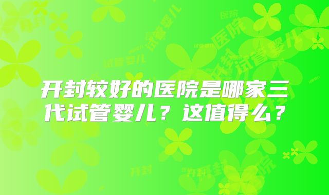 开封较好的医院是哪家三代试管婴儿？这值得么？