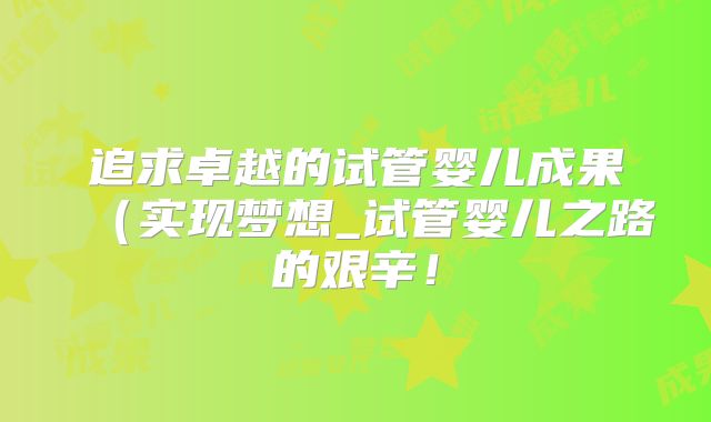 追求卓越的试管婴儿成果(实现梦想_试管婴儿之路的艰辛!