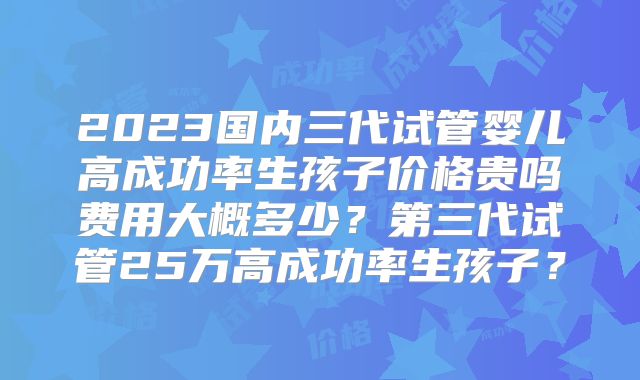 2023国内三代试管婴儿高成功率生孩子价格贵吗费用大概多少?第三代试管25万高成功率生孩子?