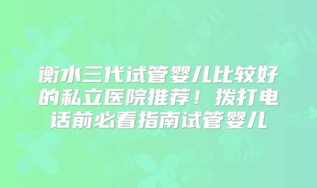 衡水三代试管婴儿比较好的私立医院推荐!拨打电话前必看指南试管婴儿