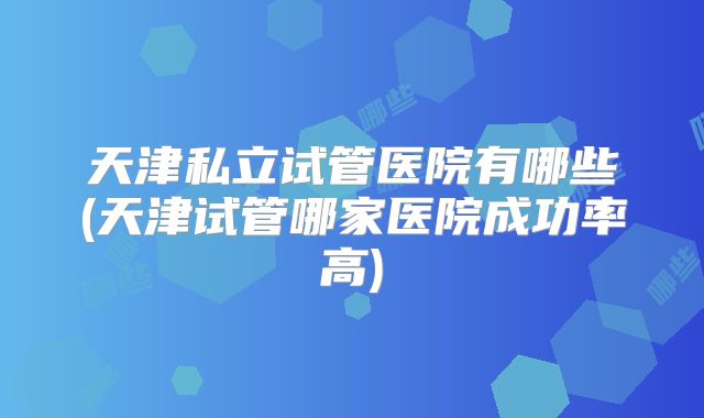 天津私立试管医院有哪些(天津试管哪家医院成功率高)