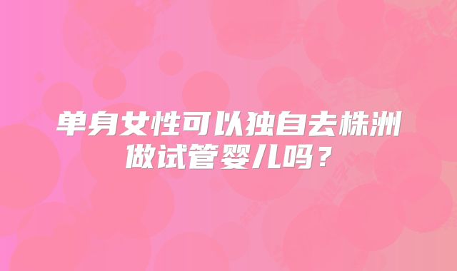 单身女性可以独自去株洲做试管婴儿吗？