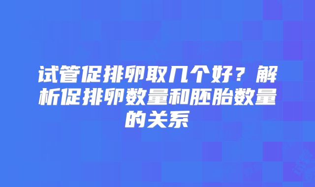 试管促排卵取几个好？解析促排卵数量和胚胎数量的关系
