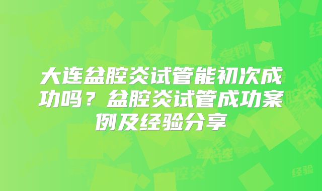 大连盆腔炎试管能初次成功吗？盆腔炎试管成功案例及经验分享