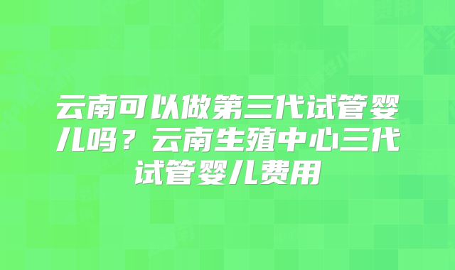 云南可以做第三代试管婴儿吗？云南生殖中心三代试管婴儿费用