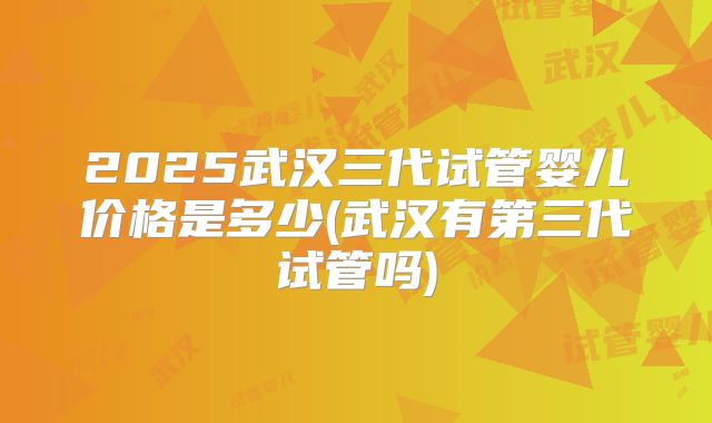 2025武汉三代试管婴儿价格是多少(武汉有第三代试管吗)