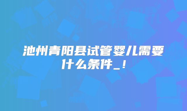 池州青阳县试管婴儿需要什么条件_！