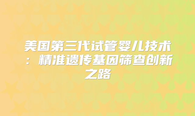 美国第三代试管婴儿技术：精准遗传基因筛查创新之路
