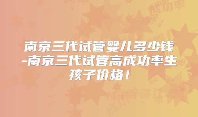 南京三代试管婴儿多少钱-南京三代试管高成功率生孩子价格!
