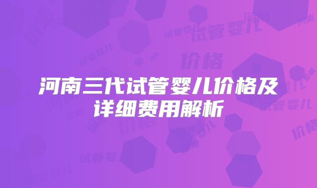 河南三代试管婴儿价格及详细费用解析