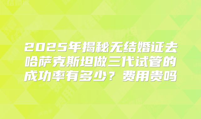 2025年揭秘无结婚证去哈萨克斯坦做三代试管的成功率有多少?费用贵吗