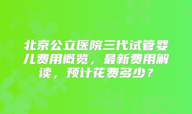 北京公立医院三代试管婴儿费用概览，最新费用解读，预计花费多少？