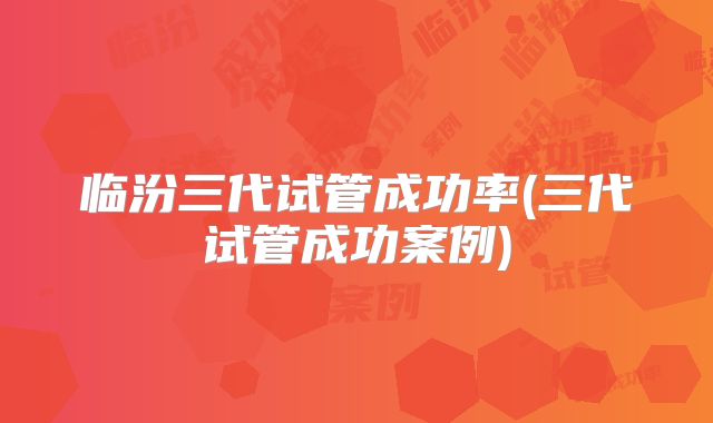临汾三代试管成功率(三代试管成功案例)