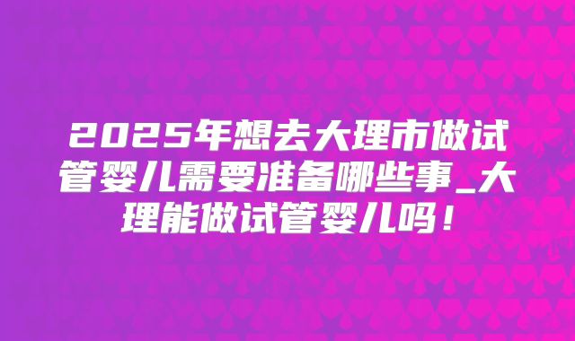 2025年想去大理市做试管婴儿需要准备哪些事_大理能做试管婴儿吗!