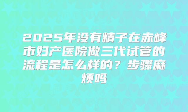 2025年没有精子在赤峰市妇产医院做三代试管的流程是怎么样的?步骤麻烦吗