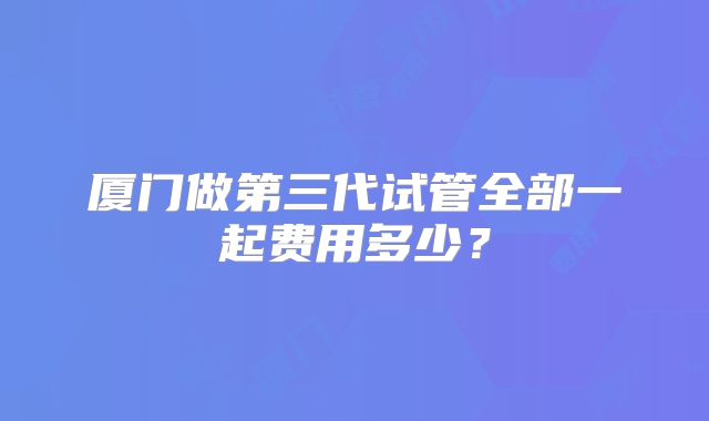 厦门做第三代试管全部一起费用多少？